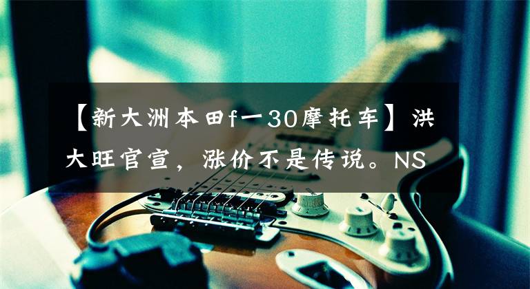 【新大洲本田f一30摩托车】洪大旺官宣，涨价不是传说。NSS350上涨幅度最大。