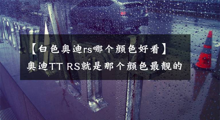 【白色奥迪rs哪个颜色好看】奥迪TT RS就是那个颜色最靓的仔！