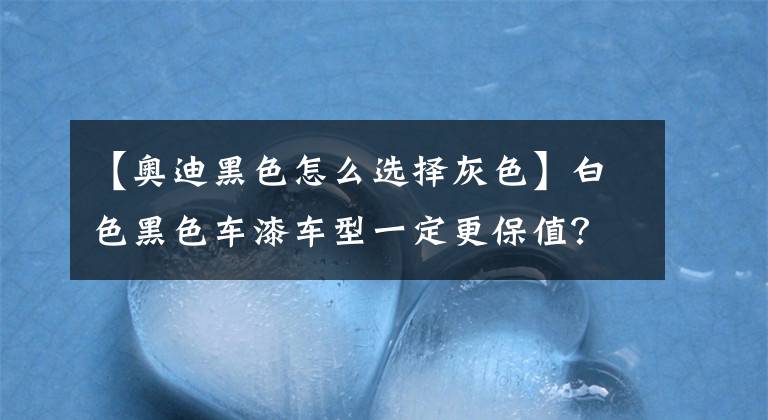 【奥迪黑色怎么选择灰色】白色黑色车漆车型一定更保值？非也！你买白色奥迪A6黑色A4试试