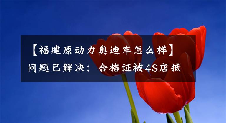 【福建原动力奥迪车怎么样】问题已解决：合格证被4S店抵押银行，听友买车无法上牌或提车
