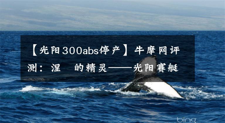 【光阳300abs停产】牛摩网评测：涅槃的精灵——光阳赛艇300ABS