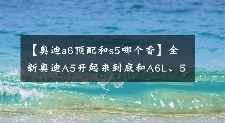 【奥迪a6顶配和s5哪个香】全新奥迪A5开起来到底和A6L、5系、E级有什么不同？