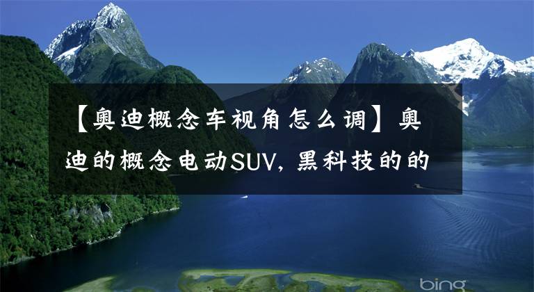 【奥迪概念车视角怎么调】奥迪的概念电动SUV, 黑科技的的虚拟侧镜是如何工作的？