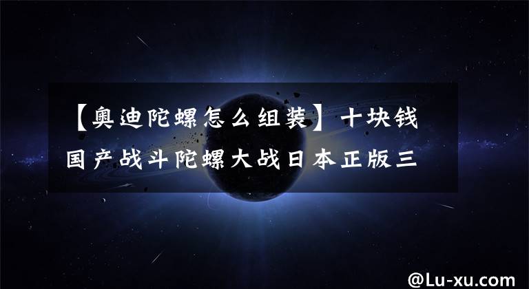 【奥迪陀螺怎么组装】十块钱国产战斗陀螺大战日本正版三代战斗陀螺，谁才是王？