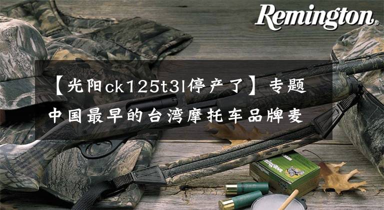 【光阳ck125t3l停产了】专题中国最早的台湾摩托车品牌麦科特光阳正式宣告倒闭