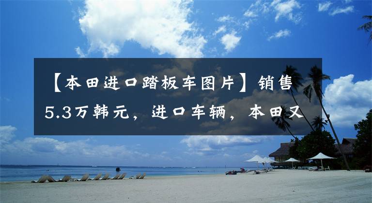 【本田进口踏板车图片】销售5.3万韩元，进口车辆，本田又来了一辆高级踏板，功率21.5千瓦。
