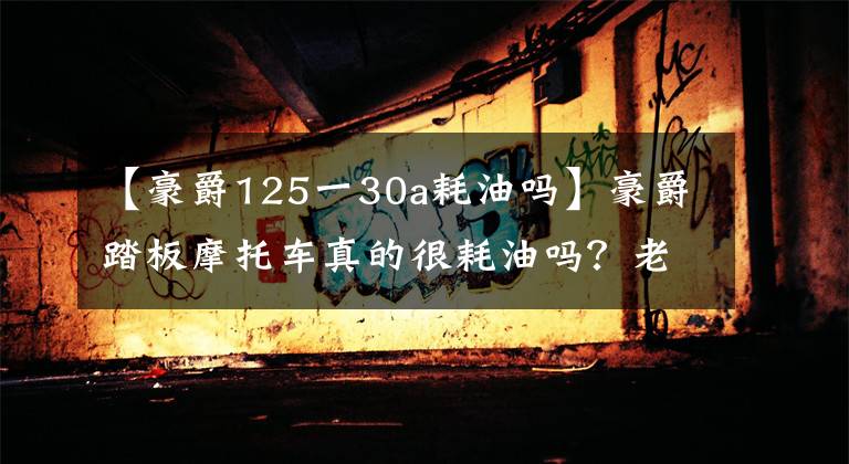 【豪爵125一30a耗油吗】豪爵踏板摩托车真的很耗油吗？老骑手来告诉你答案