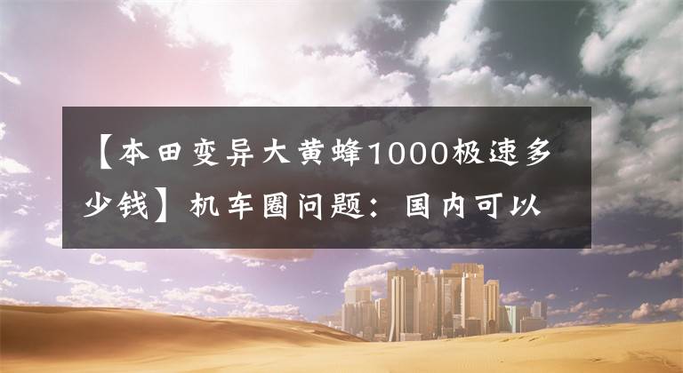 【本田变异大黄蜂1000极速多少钱】机车圈问题：国内可以买到的大贸易工升级跑车有哪些？老骑手给你答案
