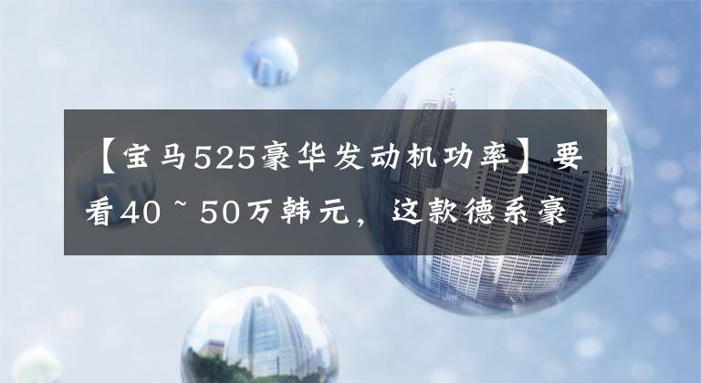 【宝马525豪华发动机功率】要看40 ~ 50万韩元，这款德系豪车，实际宝马5系