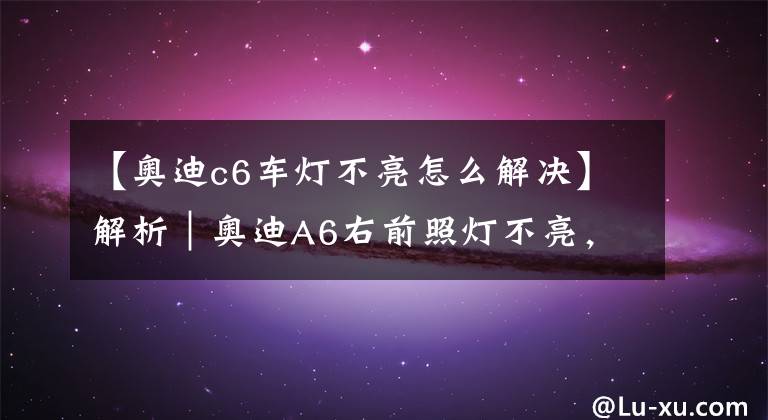【奥迪c6车灯不亮怎么解决】解析｜奥迪A6右前照灯不亮，你是怎么做的