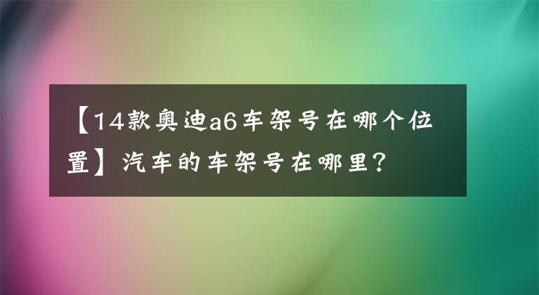【14款奥迪a6车架号在哪个位置】汽车的车架号在哪里？