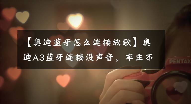 【奥迪蓝牙怎么连接放歌】奥迪A3蓝牙连接没声音，车主不要着急，这4个办法试一下