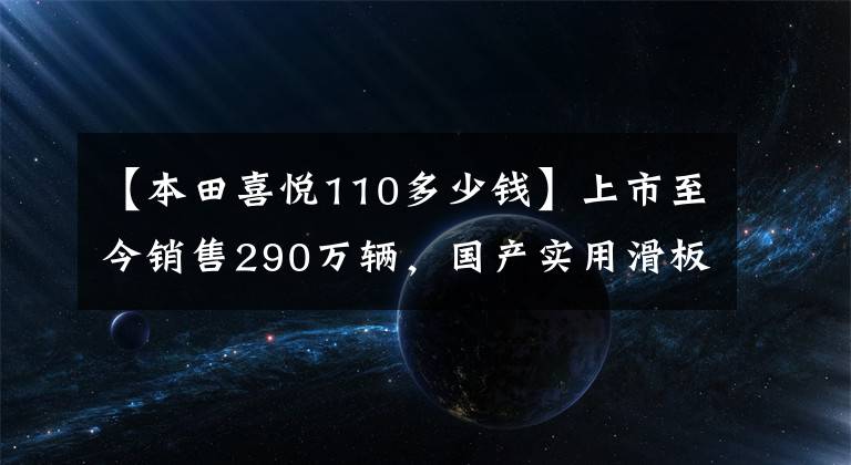 【本田喜悦110多少钱】上市至今销售290万辆，国产实用滑板车升级局4、综合油耗2.3升！