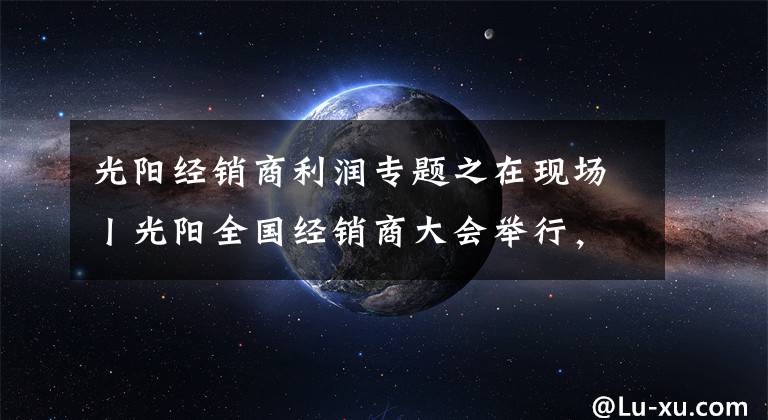 光阳经销商利润专题之在现场丨光阳全国经销商大会举行，赛艇300ABS全球首发！
