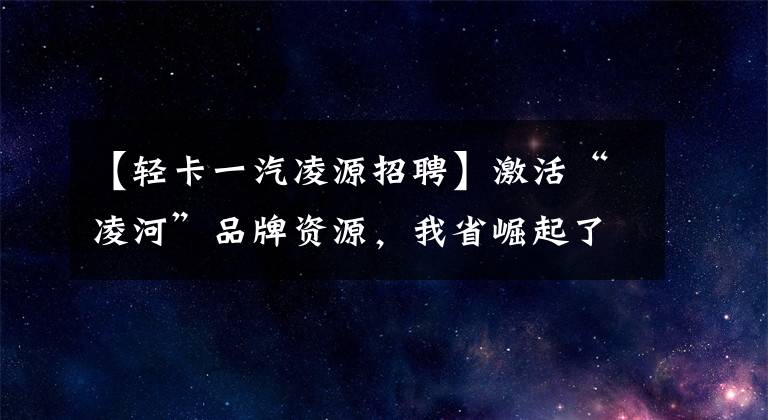 【轻卡一汽凌源招聘】激活“凌河”品牌资源，我省崛起了新的汽车产业集群