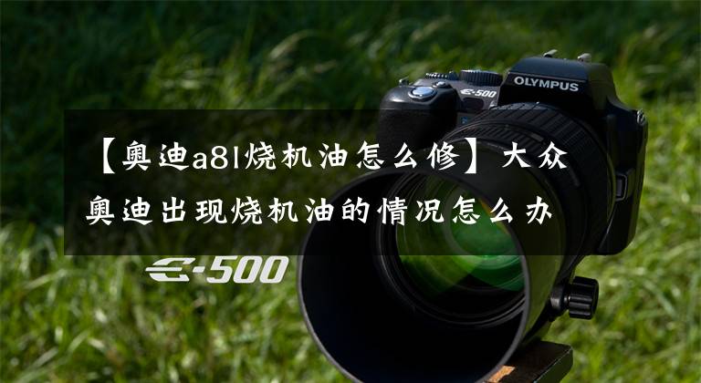 【奥迪a8l烧机油怎么修】大众奥迪出现烧机油的情况怎么办？