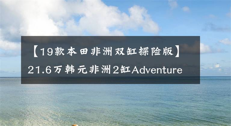 【19款本田非洲双缸探险版】21.6万韩元非洲2缸Adventure Sports上市|业界快递