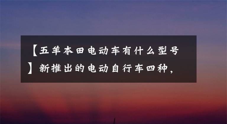 【五羊本田电动车有什么型号】新推出的电动自行车四种，主力续航体验，你更看好谁？