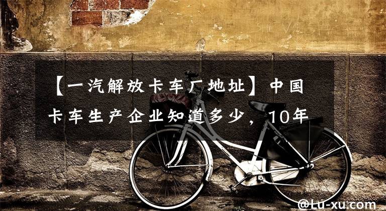 【一汽解放卡车厂地址】中国卡车生产企业知道多少，10年后哪些能继续生存