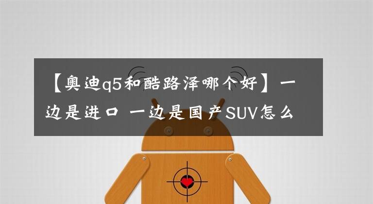 【奥迪q5和酷路泽哪个好】一边是进口 一边是国产SUV怎么选为难了自己