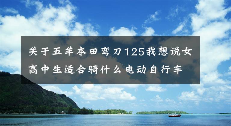 关于五羊本田弯刀125我想说女高中生适合骑什么电动自行车？槽车有理给你掰扯掰扯