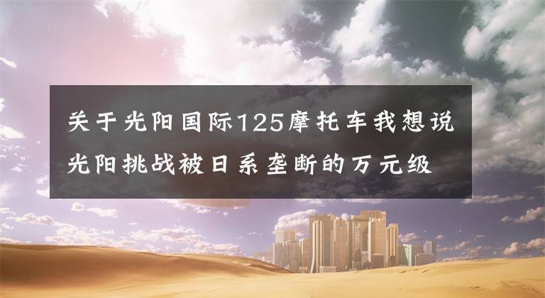 关于光阳国际125摩托车我想说光阳挑战被日系垄断的万元级通勤代步市场，新款125踏板首次曝光