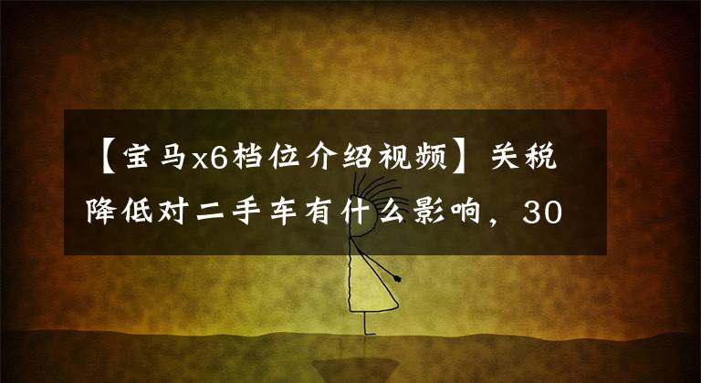 【宝马x6档位介绍视频】关税降低对二手车有什么影响，30万宝马X6被你吸引了吗？