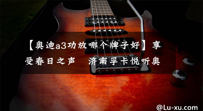 【奥迪a3功放哪个牌子好】享受春日之声　济南孚卡悦听奥迪A3汽车音响改装德国海螺