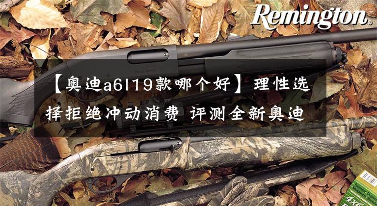 【奥迪a6l19款哪个好】理性选择拒绝冲动消费 评测全新奥迪A6L哪款值得买？