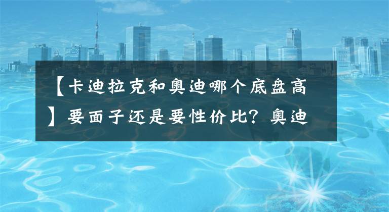 【卡迪拉克和奥迪哪个底盘高】要面子还是要性价比？奥迪A6L对比凯迪拉克CT6，其实很好取舍