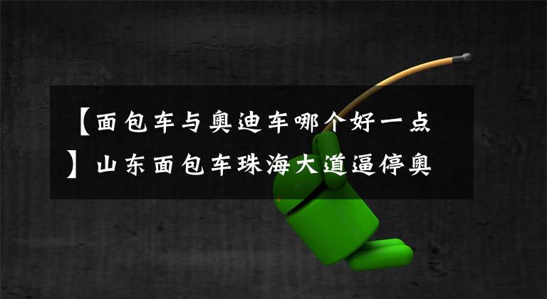【面包车与奥迪车哪个好一点】山东面包车珠海大道逼停奥迪，下车后猛拍车窗挑衅！交警调查结果有反转！