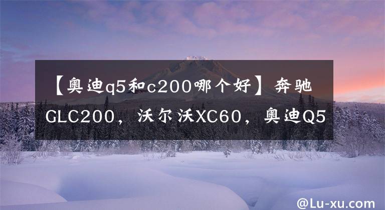 【奥迪q5和c200哪个好】奔驰GLC200，沃尔沃XC60，奥迪Q5，五十万预算如何选择