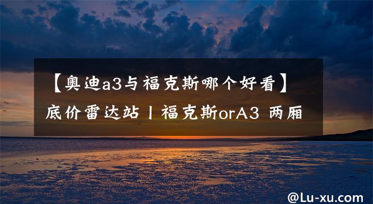 【奥迪a3与福克斯哪个好看】底价雷达站丨福克斯orA3 两厢车选速度还是颜值？