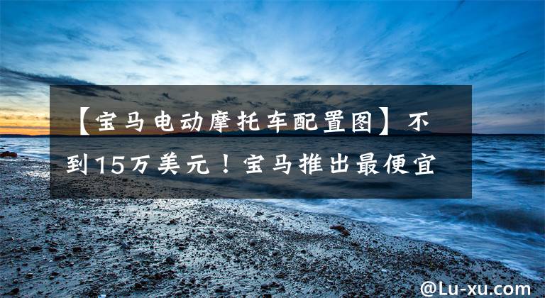 【宝马电动摩托车配置图】不到15万美元！宝马推出最便宜的纯电车：无功率损耗宏迷你ev