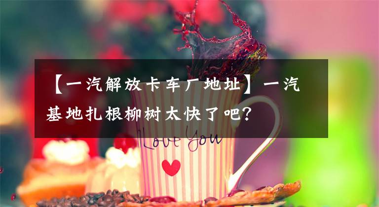 【一汽解放卡车厂地址】一汽基地扎根柳树太快了吧？