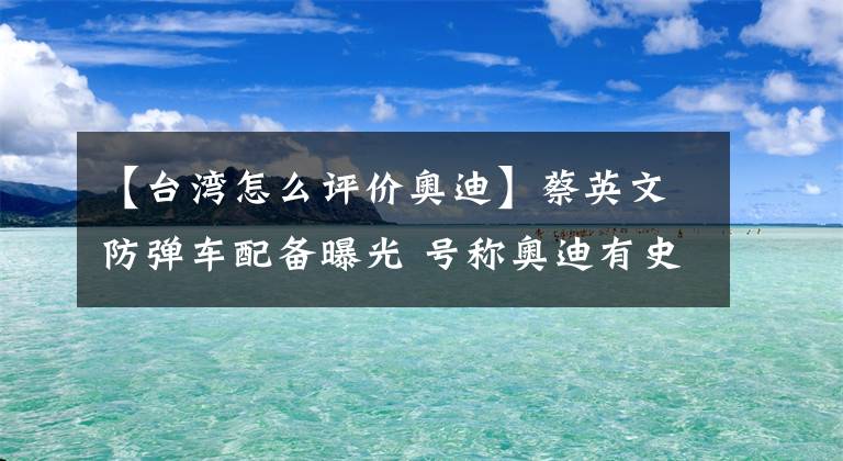 【台湾怎么评价奥迪】蔡英文防弹车配备曝光 号称奥迪有史以来最安全的车
