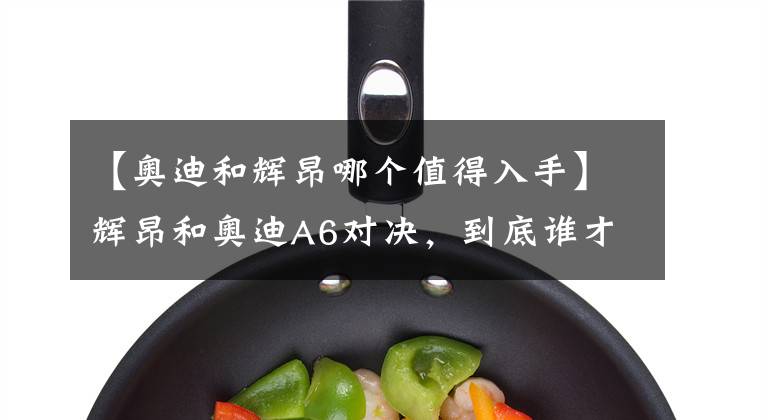 【奥迪和辉昂哪个值得入手】辉昂和奥迪A6对决，到底谁才是你的心头爱？