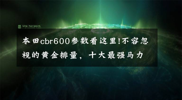 本田cbr600参数看这里!不容忽视的黄金排量，十大最强马力600cc级车款