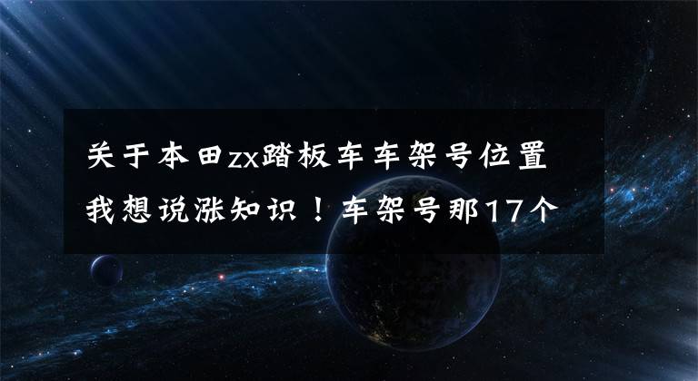 关于本田zx踏板车车架号位置我想说涨知识！车架号那17个字符的学问，90%车主都不知道