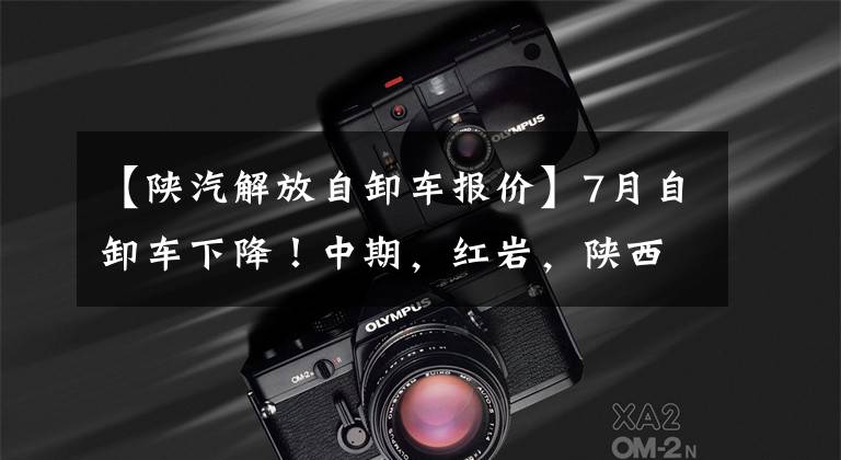 【陕汽解放自卸车报价】7月自卸车下降！中期，红岩，陕西蒸汽，解放，柳奇谁逆转？
