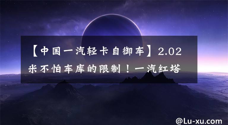 【中国一汽轻卡自御车】2.02米不怕车库的限制！一汽红塔一系自卸车很容易进出地下室。