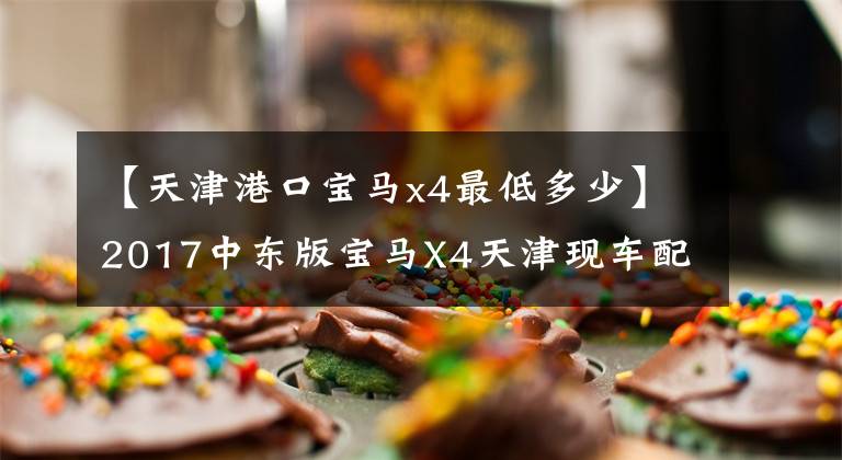 【天津港口宝马x4最低多少】2017中东版宝马X4天津现车配置参数图形详细最低多少钱？