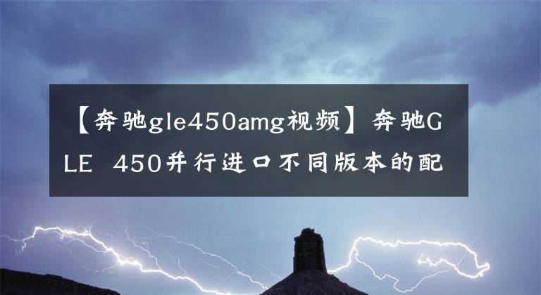 【奔驰gle450amg视频】奔驰GLE  450并行进口不同版本的配置差异视频评价