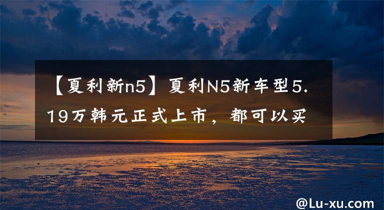 【夏利新n5】夏利N5新车型5.19万韩元正式上市，都可以买SEO。