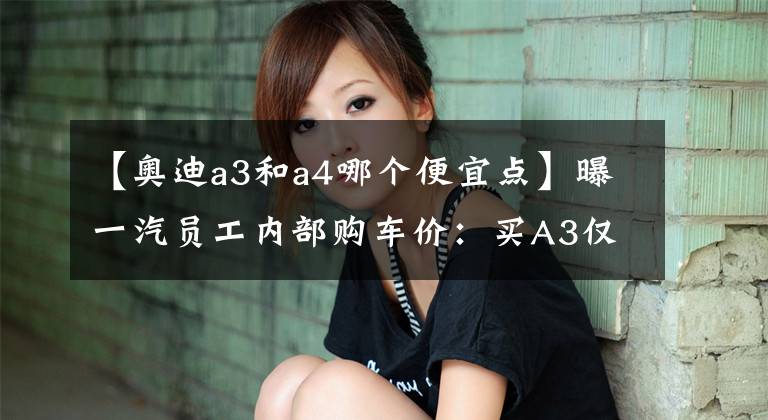 【奥迪a3和a4哪个便宜点】曝一汽员工内部购车价：买A3仅13.5万奥迪A4省10万，这是白菜价？