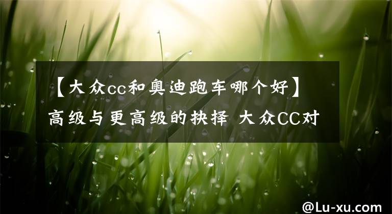 【大众cc和奥迪跑车哪个好】高级与更高级的抉择 大众CC对比奥迪A5 大众CC完胜！