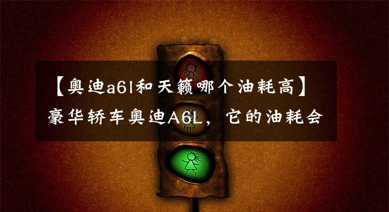 【奥迪a6l和天籁哪个油耗高】豪华轿车奥迪A6L，它的油耗会有多高？来看看车主们说出的答案