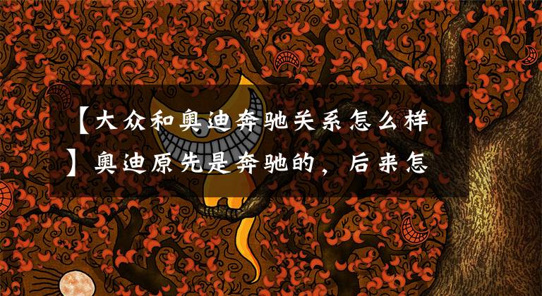 【大众和奥迪奔驰关系怎么样】奥迪原先是奔驰的，后来怎么就属于大众了呢？
