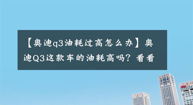 【奥迪q3油耗过高怎么办】奥迪Q3这款车的油耗高吗？看看这10位车主用车真实反馈吧！