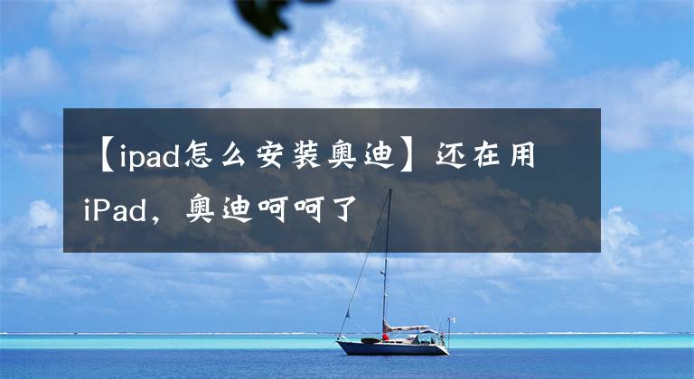【ipad怎么安装奥迪】还在用iPad，奥迪呵呵了
